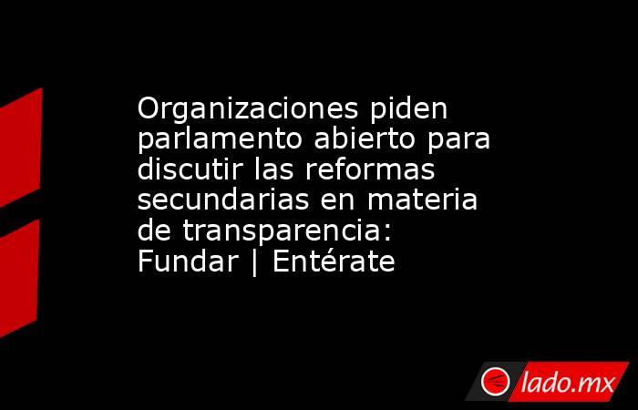 Organizaciones piden parlamento abierto para discutir las reformas secundarias en materia de transparencia: Fundar | Entérate. Noticias en tiempo real