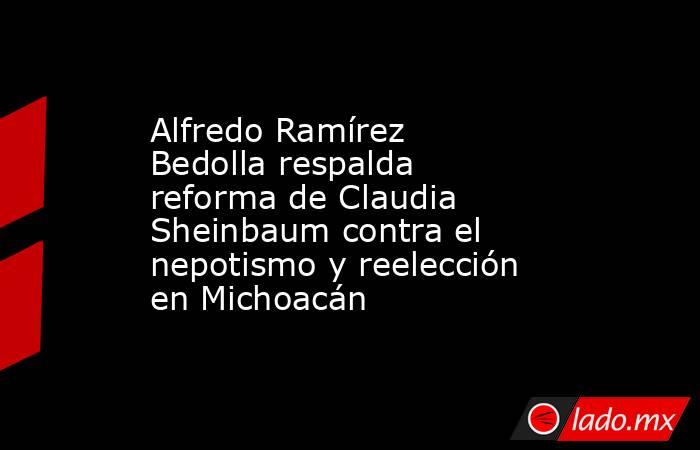 Alfredo Ramírez Bedolla respalda reforma de Claudia Sheinbaum contra el nepotismo y reelección en Michoacán. Noticias en tiempo real