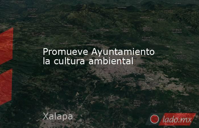 Promueve Ayuntamiento la cultura ambiental. Noticias en tiempo real