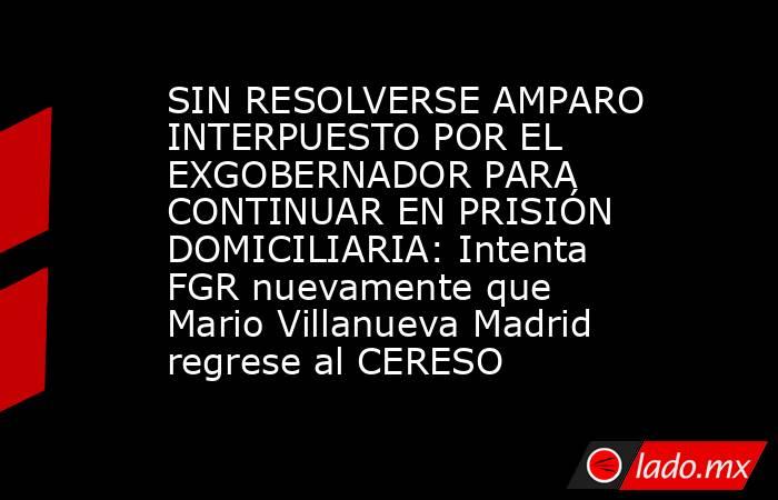SIN RESOLVERSE AMPARO INTERPUESTO POR EL EXGOBERNADOR PARA CONTINUAR EN PRISIÓN DOMICILIARIA: Intenta FGR nuevamente que Mario Villanueva Madrid regrese al CERESO. Noticias en tiempo real