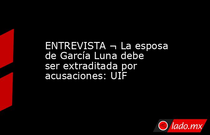 ENTREVISTA ¬ La esposa de García Luna debe ser extraditada por acusaciones: UIF. Noticias en tiempo real