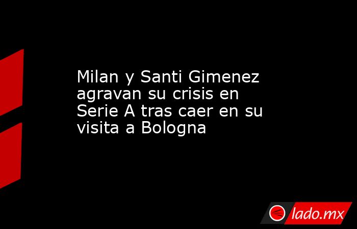Milan y Santi Gimenez agravan su crisis en Serie A tras caer en su visita a Bologna. Noticias en tiempo real