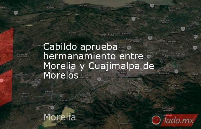 Cabildo aprueba hermanamiento entre Morelia y Cuajimalpa de Morelos. Noticias en tiempo real