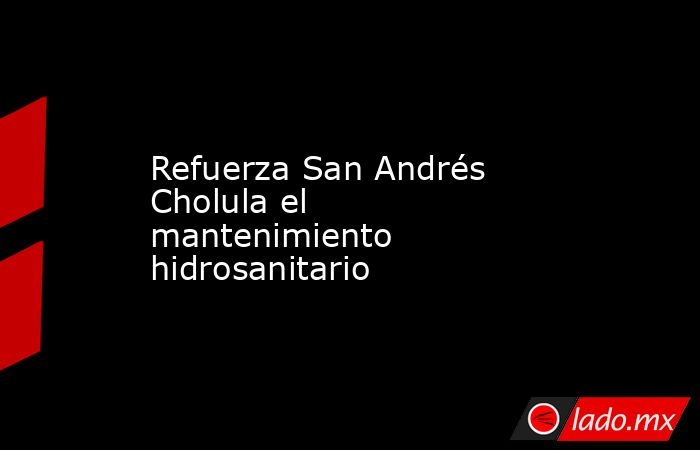Refuerza San Andrés Cholula el mantenimiento hidrosanitario. Noticias en tiempo real