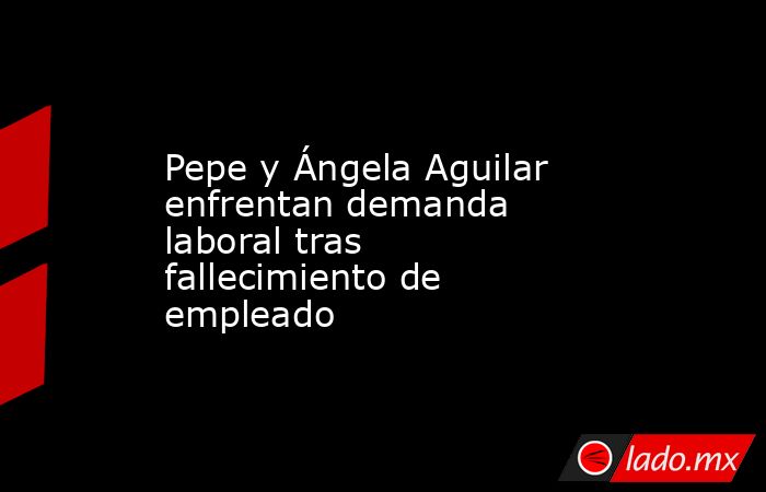 Pepe y Ángela Aguilar enfrentan demanda laboral tras fallecimiento de empleado. Noticias en tiempo real