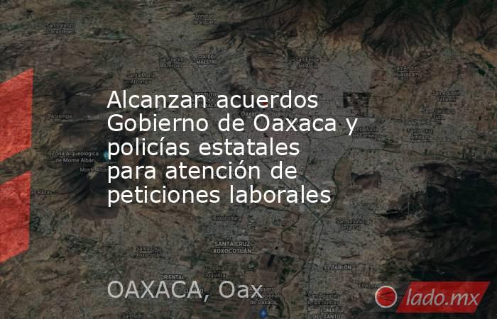 Alcanzan acuerdos Gobierno de Oaxaca y policías estatales para atención de peticiones laborales. Noticias en tiempo real