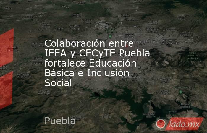 Colaboración entre IEEA y CECyTE Puebla fortalece Educación Básica e Inclusión Social. Noticias en tiempo real