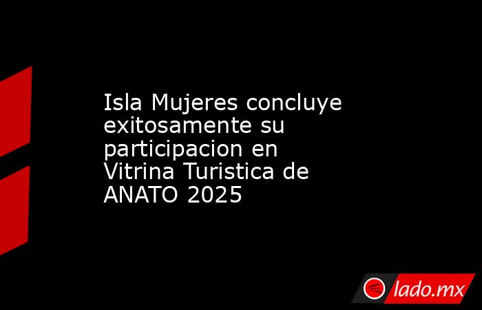 Isla Mujeres concluye exitosamente su participacion en Vitrina Turistica de ANATO 2025. Noticias en tiempo real