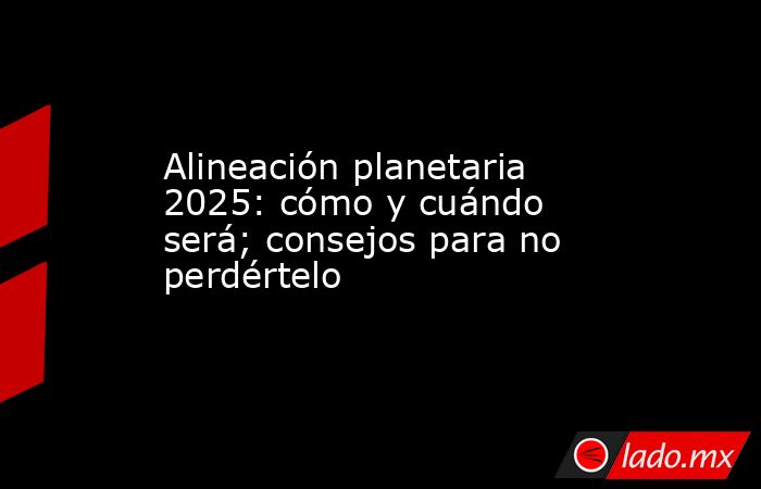 Alineación planetaria 2025: cómo y cuándo será; consejos para no perdértelo. Noticias en tiempo real