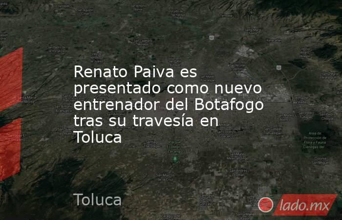 Renato Paiva es presentado como nuevo entrenador del Botafogo tras su travesía en Toluca. Noticias en tiempo real