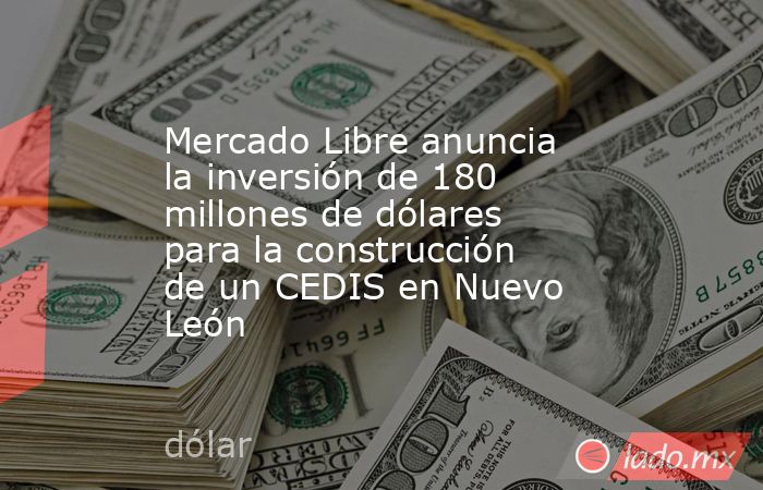 Mercado Libre anuncia la inversión de 180 millones de dólares para la construcción de un CEDIS en Nuevo León. Noticias en tiempo real