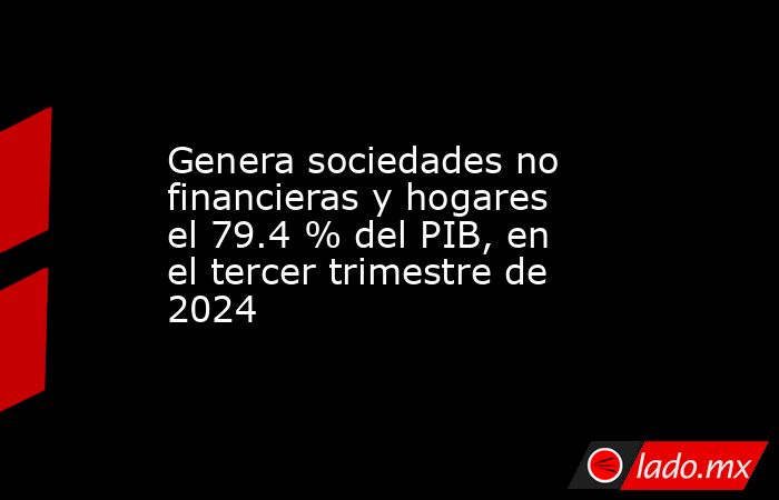 Genera sociedades no financieras y hogares el 79.4 % del PIB, en el tercer trimestre de 2024. Noticias en tiempo real