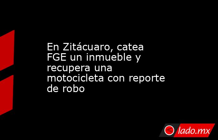 En Zitácuaro, catea FGE un inmueble y recupera una motocicleta con reporte de robo. Noticias en tiempo real