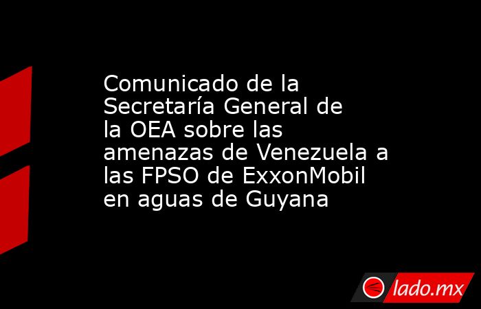 Comunicado de la Secretaría General de la OEA sobre las amenazas de Venezuela a las FPSO de ExxonMobil en aguas de Guyana. Noticias en tiempo real