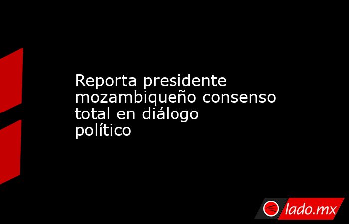 Reporta presidente mozambiqueño consenso total en diálogo político. Noticias en tiempo real