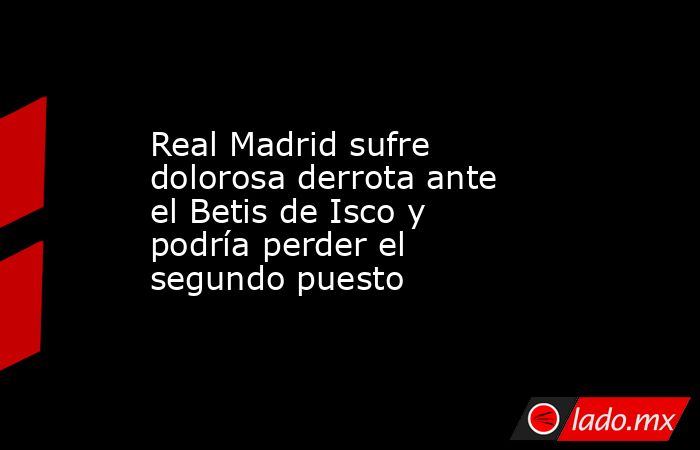 Real Madrid sufre dolorosa derrota ante el Betis de Isco y podría perder el segundo puesto. Noticias en tiempo real