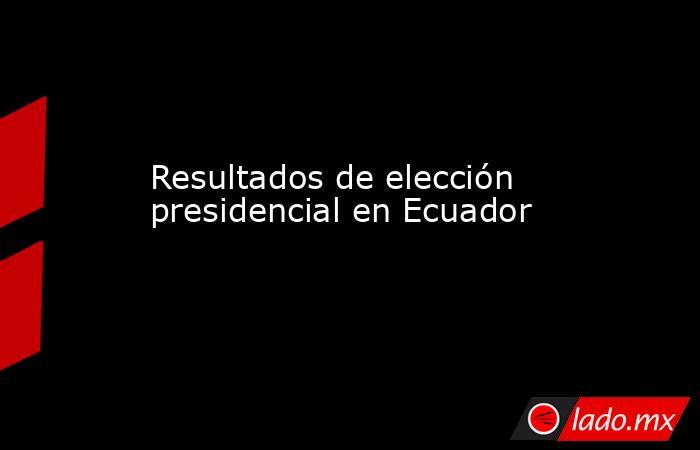 Resultados de elección presidencial en Ecuador. Noticias en tiempo real