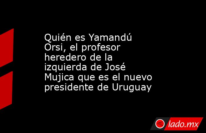 Quién es Yamandú Orsi, el profesor heredero de la izquierda de José Mujica que es el nuevo presidente de Uruguay. Noticias en tiempo real