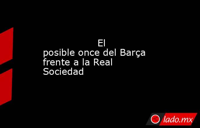                  El posible once del Barça frente a la Real Sociedad             . Noticias en tiempo real