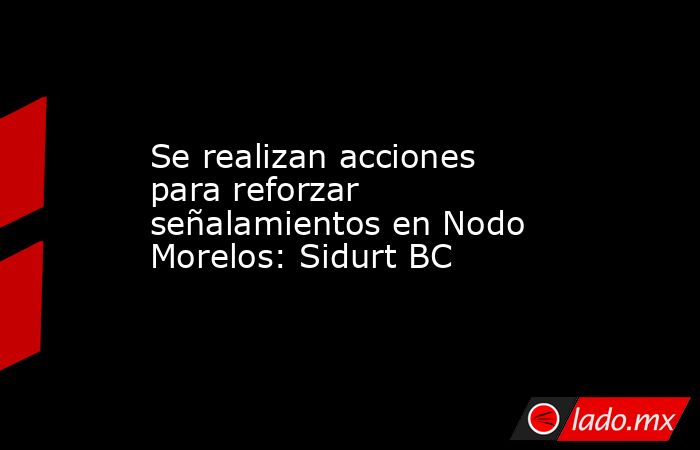 Se realizan acciones para reforzar señalamientos en Nodo Morelos: Sidurt BC. Noticias en tiempo real