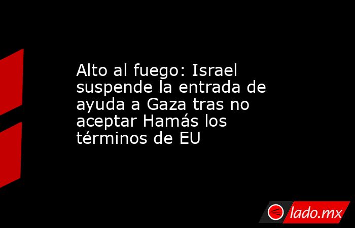 Alto al fuego: Israel suspende la entrada de ayuda a Gaza tras no aceptar Hamás los términos de EU. Noticias en tiempo real
