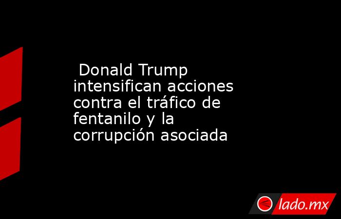  Donald Trump intensifican acciones contra el tráfico de fentanilo y la corrupción asociada. Noticias en tiempo real