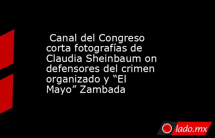  Canal del Congreso corta fotografías de Claudia Sheinbaum on defensores del crimen organizado y “El Mayo” Zambada. Noticias en tiempo real