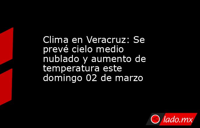 Clima en Veracruz: Se prevé cielo medio nublado y aumento de temperatura este domingo 02 de marzo. Noticias en tiempo real