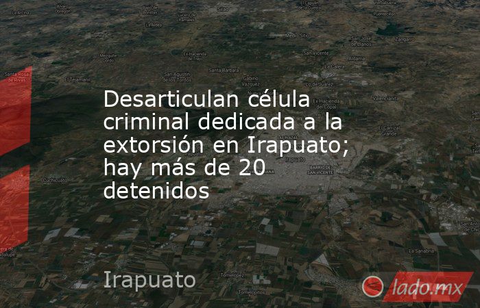Desarticulan célula criminal dedicada a la extorsión en Irapuato; hay más de 20 detenidos. Noticias en tiempo real
