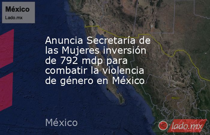 Anuncia Secretaría de las Mujeres inversión de 792 mdp para combatir la violencia de género en México. Noticias en tiempo real