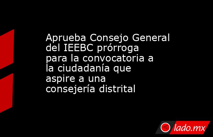 Aprueba Consejo General del IEEBC prórroga para la convocatoria a la ciudadanía que aspire a una consejería distrital. Noticias en tiempo real