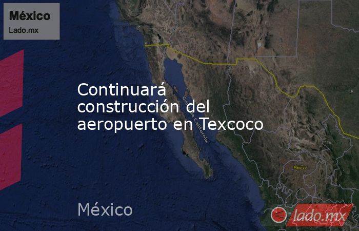 Continuará construcción del aeropuerto en Texcoco. Noticias en tiempo real