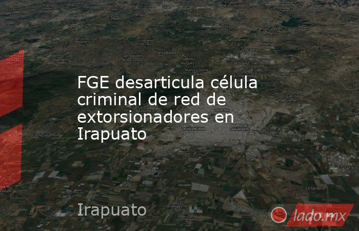 FGE desarticula célula criminal de red de extorsionadores en Irapuato. Noticias en tiempo real