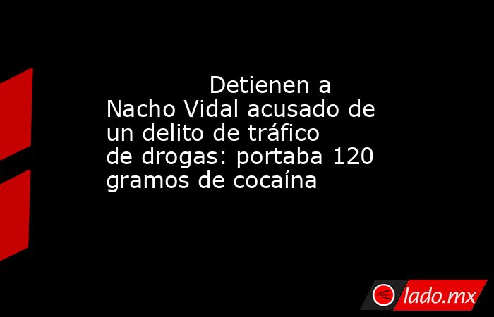                                                                                      Detienen a Nacho Vidal acusado de un delito de tráfico de drogas: portaba 120 gramos de cocaína                                                                           . Noticias en tiempo real