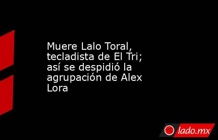 Muere Lalo Toral, tecladista de El Tri; así se despidió la agrupación de Alex Lora . Noticias en tiempo real