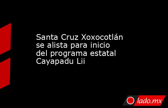 Santa Cruz Xoxocotlán se alista para inicio del programa estatal Cayapadu Lii. Noticias en tiempo real