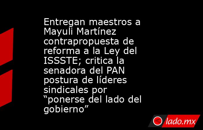 Entregan maestros a Mayuli Martínez contrapropuesta de reforma a la Ley del ISSSTE; critica la senadora del PAN postura de líderes sindicales por “ponerse del lado del gobierno”. Noticias en tiempo real