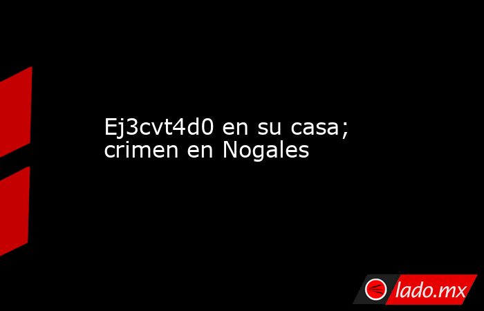 Ej3cvt4d0 en su casa; crimen en Nogales. Noticias en tiempo real
