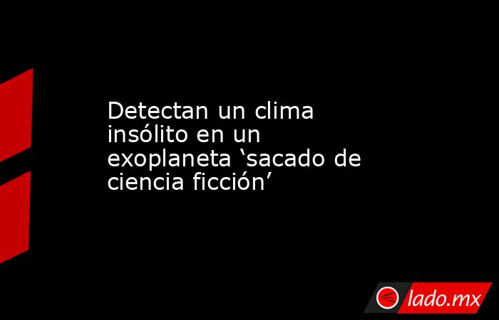 Detectan un clima insólito en un exoplaneta ‘sacado de ciencia ficción’. Noticias en tiempo real