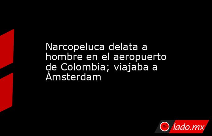 Narcopeluca delata a hombre en el aeropuerto de Colombia; viajaba a Ámsterdam. Noticias en tiempo real