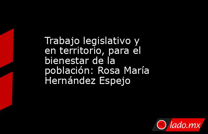 Trabajo legislativo y en territorio, para el bienestar de la población: Rosa María Hernández Espejo. Noticias en tiempo real