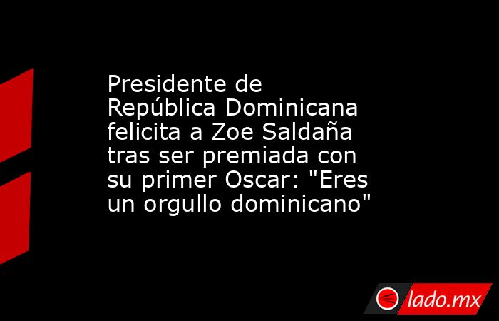 Presidente de República Dominicana felicita a Zoe Saldaña tras ser premiada con su primer Oscar: 
