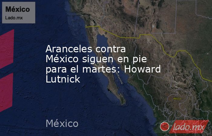 Aranceles contra México siguen en pie para el martes: Howard Lutnick. Noticias en tiempo real