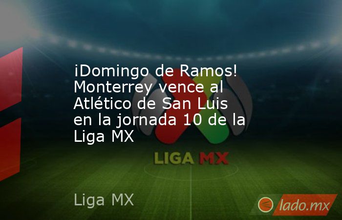 ¡Domingo de Ramos! Monterrey vence al Atlético de San Luis en la jornada 10 de la Liga MX. Noticias en tiempo real