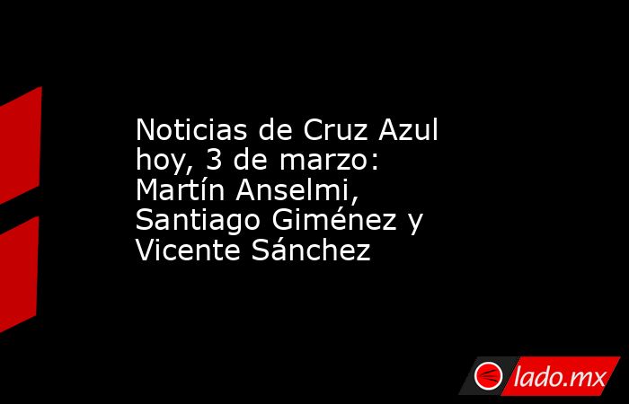 Noticias de Cruz Azul hoy, 3 de marzo: Martín Anselmi, Santiago Giménez y Vicente Sánchez. Noticias en tiempo real