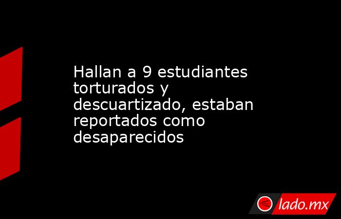 Hallan a 9 estudiantes torturados y descuartizado, estaban reportados como desaparecidos. Noticias en tiempo real