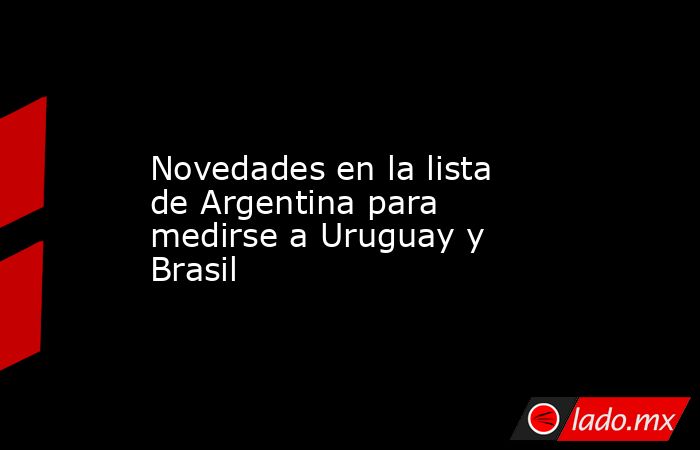                                                                                         Novedades en la lista de Argentina para medirse a Uruguay y Brasil                                                                                    . Noticias en tiempo real