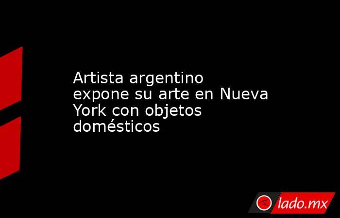 Artista argentino expone su arte en Nueva York con objetos domésticos. Noticias en tiempo real