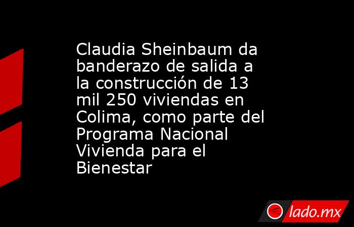 Claudia Sheinbaum da banderazo de salida a la construcción de 13 mil 250 viviendas en Colima, como parte del Programa Nacional Vivienda para el Bienestar. Noticias en tiempo real