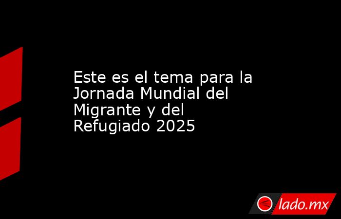 Este es el tema para la Jornada Mundial del Migrante y del Refugiado ...